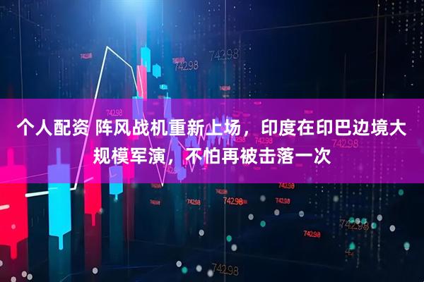個(gè)人配資 陣風(fēng)戰(zhàn)機(jī)重新上場(chǎng)，印度在印巴邊境大規(guī)模軍演，不怕再被擊落一次