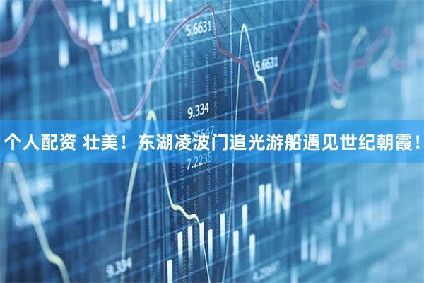 個(gè)人配資 壯美！東湖凌波門追光游船遇見世紀(jì)朝霞！