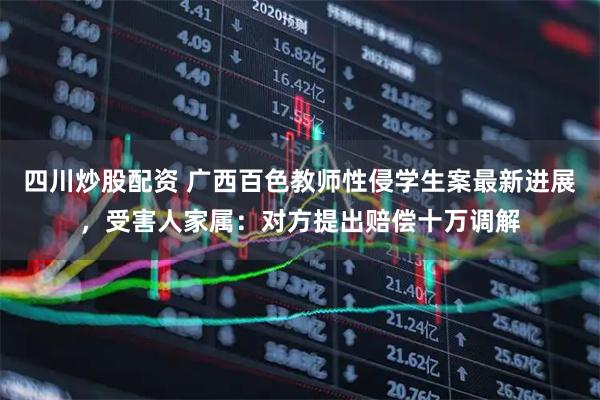 四川炒股配資 廣西百色教師性侵學(xué)生案最新進(jìn)展，受害人家屬：對(duì)方提出賠償十萬調(diào)解