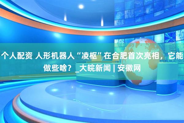 個(gè)人配資 人形機(jī)器人“凌樞”在合肥首次亮相，它能做些啥？_大皖新聞 | 安徽網(wǎng)
